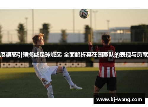 厄德高引领挪威足球崛起 全面解析其在国家队的表现与贡献