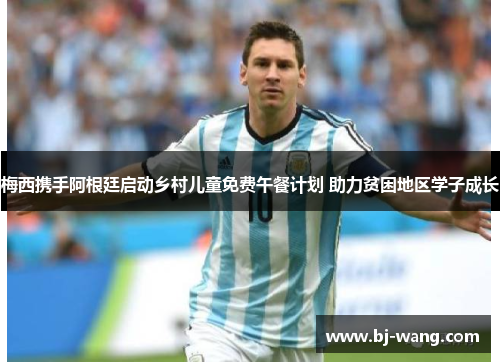 梅西携手阿根廷启动乡村儿童免费午餐计划 助力贫困地区学子成长