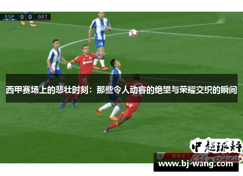 西甲赛场上的悲壮时刻：那些令人动容的绝望与荣耀交织的瞬间