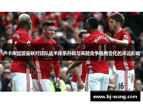 卢卡库加盟曼联对球队战术体系升级与英超竞争格局变化的深远影响