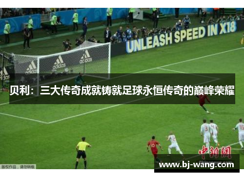 贝利：三大传奇成就铸就足球永恒传奇的巅峰荣耀